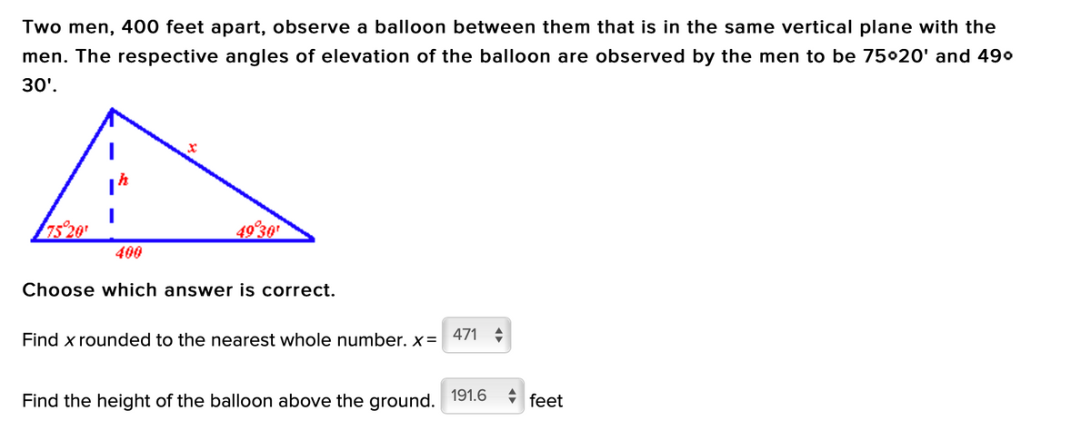 Two men, 400 feet apart, observe a balloon between them that is in the same vertical plane with the
men. The respective angles of elevation of the balloon are observed by the men to be 75020' and 490
30'.
75 20
49 30
400
Choose which answer is correct.
Find x rounded to the nearest whole number. x=
471
Find the height of the balloon above the ground.
191.6
+ feet
