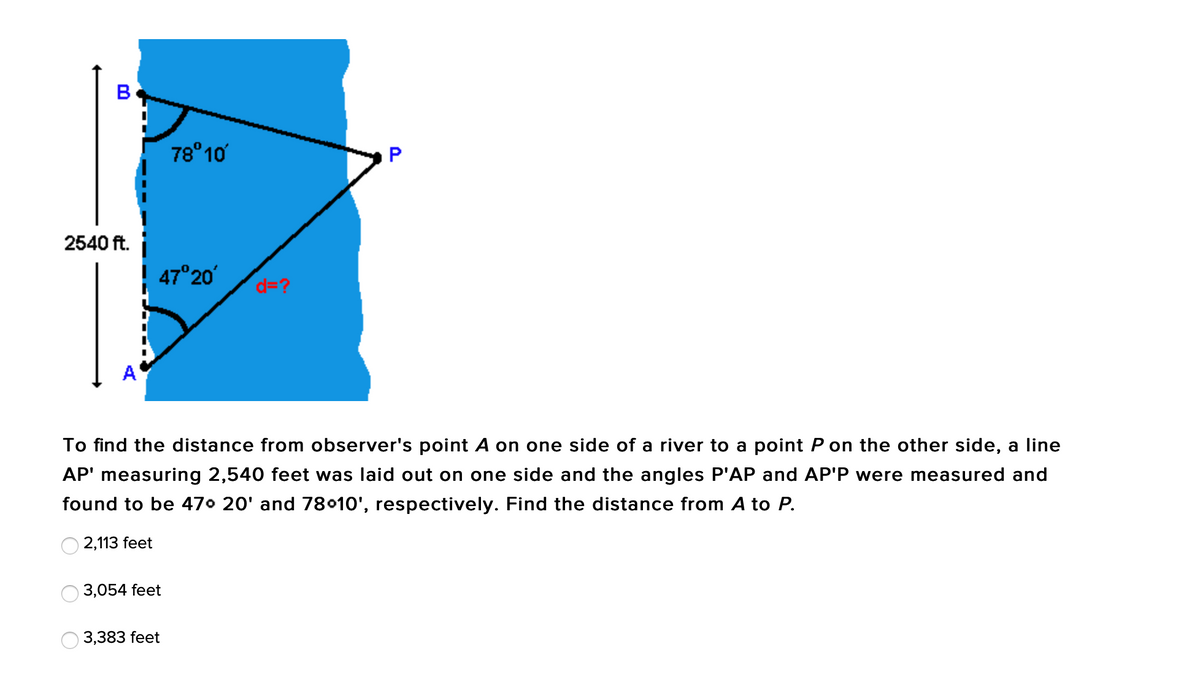 B
78°10
P
2540 ft.
47°20'
d=?
A
To find the distance from observer's point A on one side of a river to a point P on the other side, a line
AP' measuring 2,540 feet was laid out on one side and the angles P'AP and AP'P were measured and
found to be 470 20' and 78010', respectively. Find the distance from A to P.
2,113 feet
3,054 feet
3,383 feet
