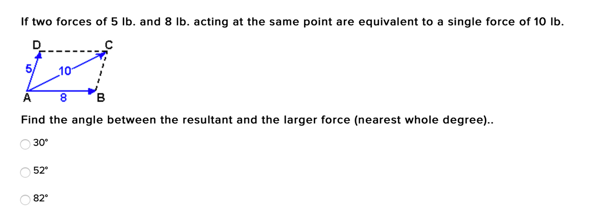 If two forces of 5 lb. and 8 lb. acting at the same point are equivalent to a single force of 10 Ib.
5/
10
A
В
Find the angle between the resultant and the larger force (nearest whole degree)..
30°
52°
82°
