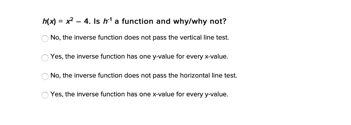 h(x) = x2 – 4. Is h1 a function and why/why not?
No, the inverse function does not pass the vertical line test.
Yes, the inverse function has one y-value for every x-value.
No, the inverse function does not pass the horizontal line test.
Yes, the inverse function has one x-value for every y-value.
O O O
