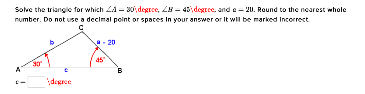 Solve the triangle for which ZA :
30\degree, ZB = 45\degree, and a =
20. Round to the nearest whole
number. Do not use a decimal point or spaces in your answer or it will be marked incorrect.
b
a = 20
45°
30°
A
B
\degree
с —
