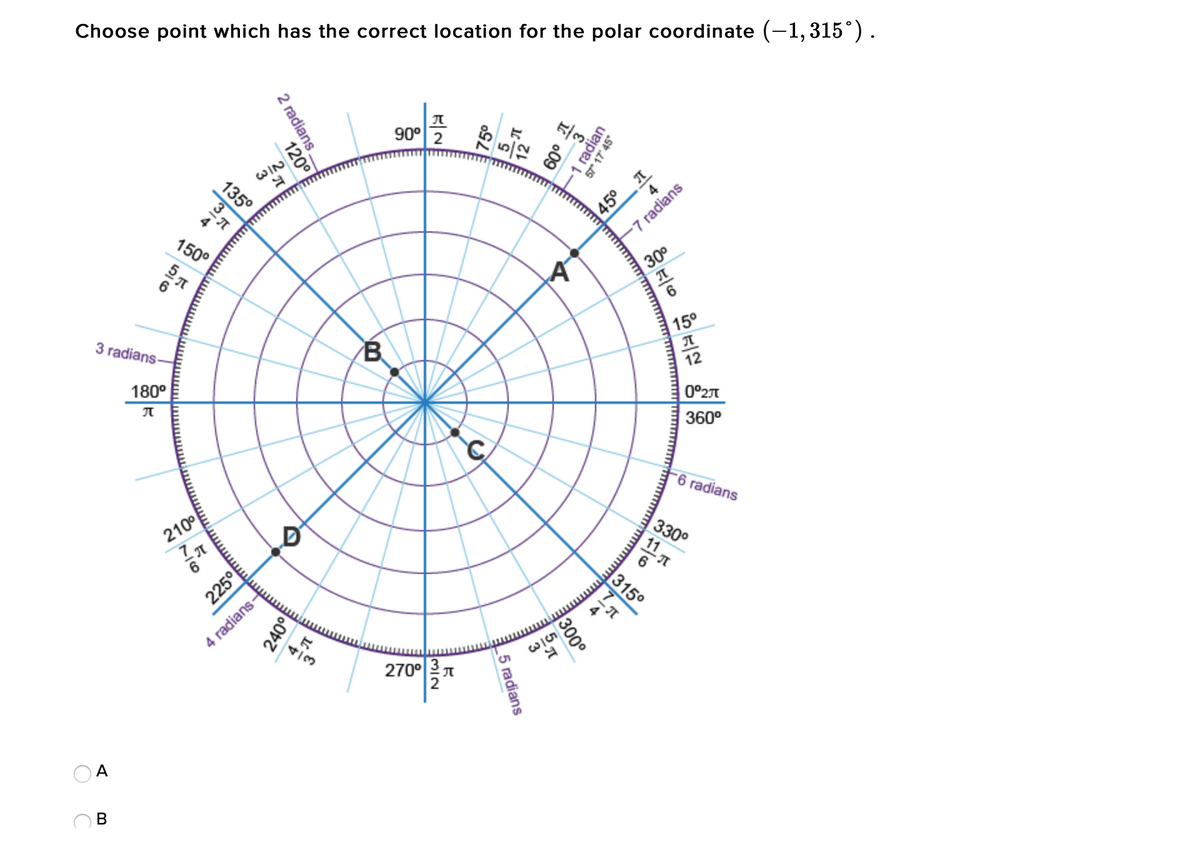 Choose point which has the correct location for the polar coordinate (-1, 315°).
90° 2
WIN
135°
45°
150°
-7 radians
30°
3 radians
B
15°
180°
12
0°27
360°
-6 radians
210°
330°
11
315°
4 radians-
270°3 T
В
radian
57" 17' 45°
o09
2 radians.
120
300°
_5 radians
225°
240이
