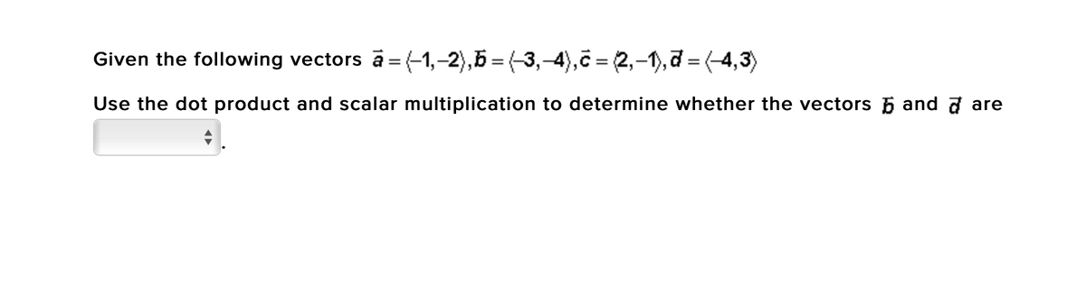 Given the following vectors a = (-1,-2),5 = (-3,-4),c = 2,-1),7 = (-4,3)
Use the dot product and scalar multiplication to determine whether the vectors 5 and a are
