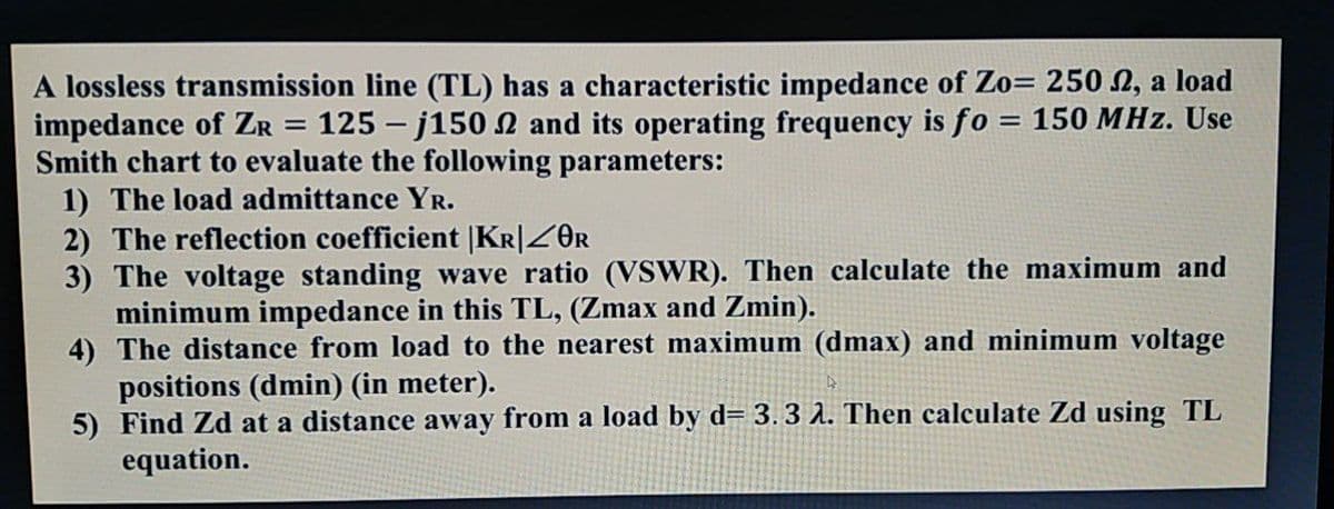 A lossless transmission line (TL) has a characteristic impedance of Zo= 250 N, a load
impedance of ZR = 125 – j150 2 and its operating frequency is fo = 150 MHz. Use
Smith chart to evaluate the following parameters:
1) The load admittance YR.
2) The reflection coefficient |KR|ZOR
3) The voltage standing wave ratio (VSWR). Then calculate the maximum and
minimum impedance in this TL, (Zmax and Zmin).
4) The distance from load to the nearest maximum (dmax) and minimum voltage
positions (dmin) (in meter).
5) Find Zd at a distance away from a load by d= 3.3 A. Then calculate Zd using TL
equation.
%3D
