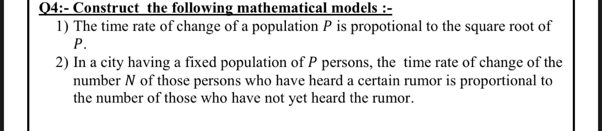 Q4:- Construct the following mathematical models :-
1) The time rate of change of a population P is propotional to the square root of
Р.
2) In a city having a fixed population of P persons, the time rate of change of the
number N of those persons who have heard a certain rumor is proportional to
the number of those who have not yet heard the rumor.
