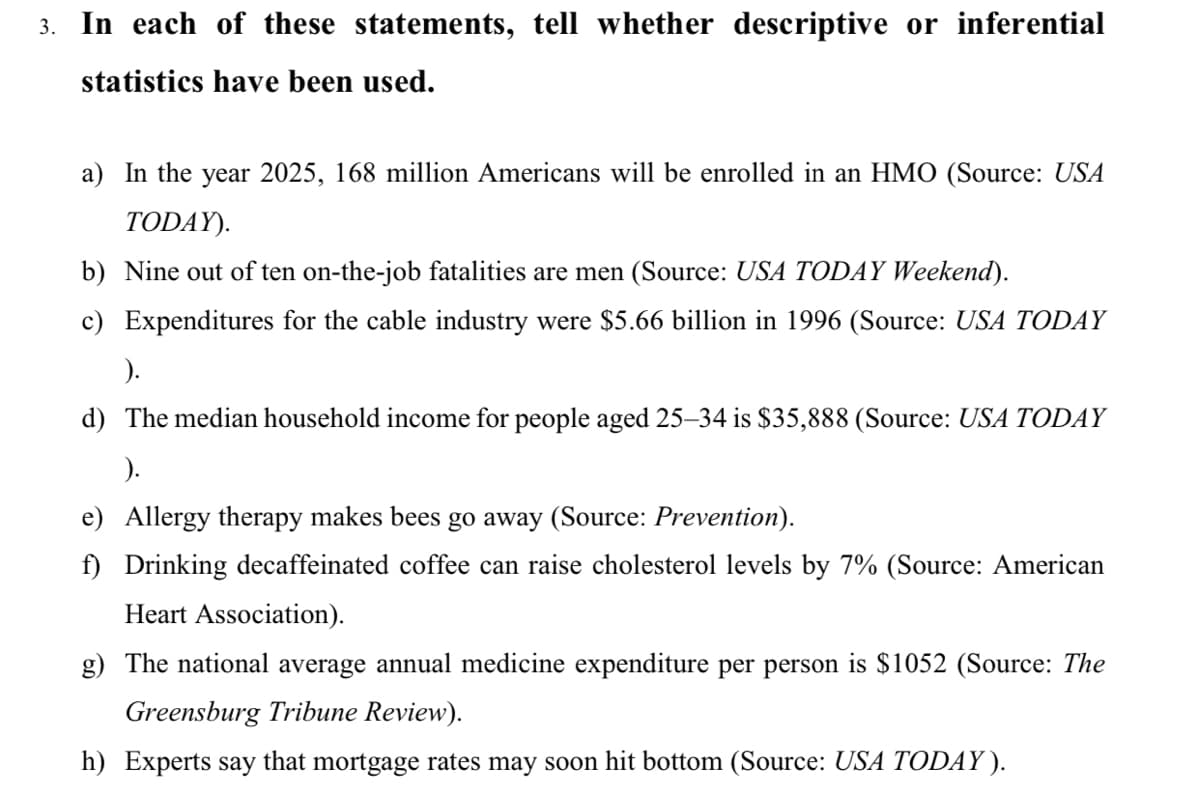 3. In each of these statements, tell whether descriptive or inferential
statistics have been used.
a) In the year 2025, 168 million Americans will be enrolled in an HMO (Source: USA
TODAY).
b) Nine out of ten on-the-job fatalities are men (Source: USA TODAY Weekend).
c) Expenditures for the cable industry were $5.66 billion in 1996 (Source: USA TODAY
).
d) The median household income for people aged 25–34 is $35,888 (Source: USA TODAY
e) Allergy therapy makes bees go away (Source: Prevention).
f) Drinking decaffeinated coffee can raise cholesterol levels by 7% (Source: American
Heart Association).
g) The national average annual medicine expenditure per person is $1052 (Source: The
Greensburg Tribune Review).
h) Experts say that mortgage rates may soon hit bottom (Source: USA TODAY ).

