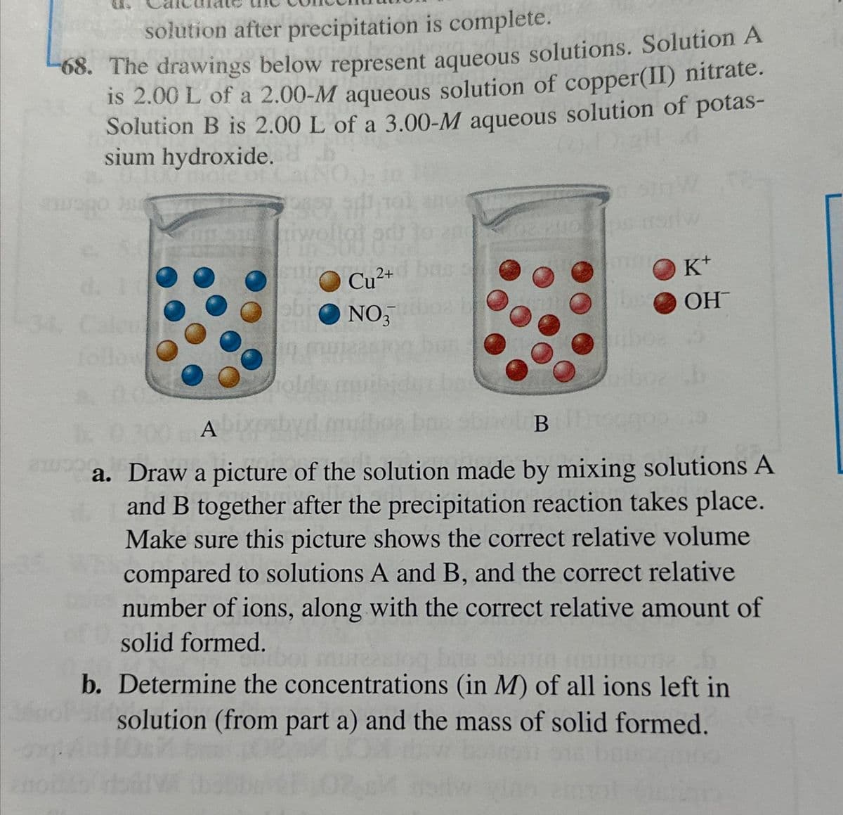 solution after precipitation is complete.
68. The drawings below represent aqueous solutions. Solution A
is 2.00 L of a 2.00-M aqueous solution of copper(II) nitrate.
Solution B is 2.00 L of a 3.00-M aqueous solution of potas-
sium hydroxide.
(0)
suiro Cu²+
ebro NO3
БО
K+
OH™
A
B
a. Draw a picture of the solution made by mixing solutions A
and B together after the precipitation reaction takes place.
Make sure this picture shows the correct relative volume
compared to solutions A and B, and the correct relative
number of ions, along with the correct relative amount of
solid formed.
b. Determine the concentrations (in M) of all ions left in
solution (from part a) and the mass of solid formed.