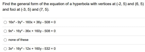 Find the general form of the equation of a hyperbola with vertices at (-2, 5) and (6, 5)
and foci at (-3, 5) and (7, 5).
16x? - 9y? - 160x + 36y - 508 = 0
O 9x? - 16y2 - 36x + 160y - 508 = 0
none of these
3x? - 16y? - 12x + 160y - 532 = 0
