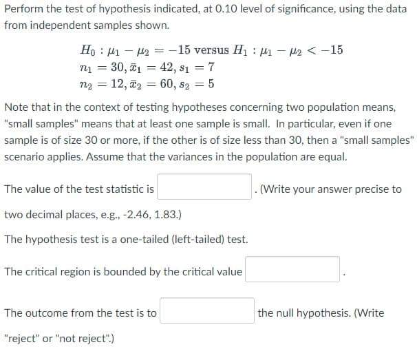 Perform the test of hypothesis indicated, at 0.10 level of significance, using the data
from independent samples shown.
-15 versus H : µ1 – 42 < -15
H – I1 : °H
n1 = 30, ī1 = 42, s1 = 7
n2 = 12, ã2 = 60, s2
%3D
:5
Note that in the context of testing hypotheses concerning two population means,
"small samples" means that at least one sample is small. In particular, even if one
sample is of size 30 or more, if the other is of size less than 30, then a "small samples"
scenario applies. Assume that the variances in the population are equal.
The value of the test statistic is
.(Write your answer precise to
two decimal places, e.g., -2.46, 1.83.)
The hypothesis test is a one-tailed (left-tailed) test.
The critical region is bounded by the critical value
The outcome from the test is to
the null hypothesis. (Write
"reject" or "not reject".)
