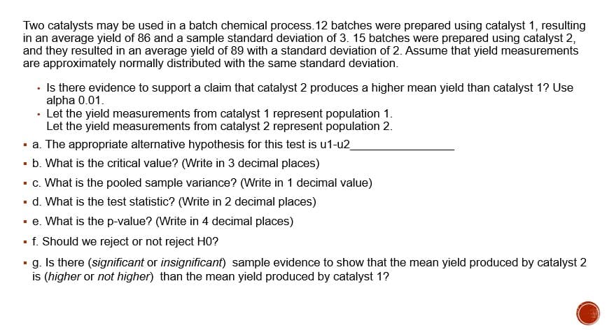 Two catalysts may be used in a batch chemical process. 12 batches were prepared using catalyst 1, resulting
in an average yield of 86 and a sample standard deviation of 3. 15 batches were prepared using catalyst 2,
and they resulted in an average yield of 89 with a standard deviation of 2. Assume that yield measurements
are approximately normally distributed with the same standard deviation.
• Is there evidence to support a claim that catalyst 2 produces a higher mean yield than catalyst 1? Use
alpha 0.01.
• Let the yield measurements from catalyst 1 represent population 1.
Let the yield measurements from catalyst 2 represent population 2.
· a. The appropriate alternative hypothesis for this test is u1-u2
· b. What is the critical value? (Write in 3 decimal places)
- c. What is the pooled sample variance? (Write in 1 decimal value)
d. What is the test statistic? (Write in 2 decimal places)
· e. What is the p-value? (Write in 4 decimal places)
• f. Should we reject or not reject H0?
• g. Is there (significant or insignificant) sample evidence to show that the mean yield produced by catalyst 2
is (higher or not higher) than the mean yield produced by catalyst 1?
