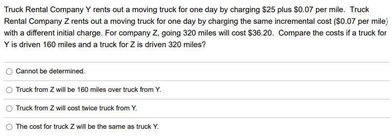 Truck Rental Company Y rents out a moving truck for one day by charging $25 plus $0.07 per mile. Truck
Rental Company Z rents out a moving truck for one day by charging the same incremental cost ($0.07 per mile)
with a different initial charge. For company Z, going 320 miles will cost $36.20. Compare the costs if a truck for
Y is driven 160 miles and a truck for Z is driven 320 miles?
Cannot be determined.
Truck from Z will be 160 miles over truck from Y.
O Truck from Z will cost twice truck from Y.
O The cost for truck Z will be the same as truck Y.
