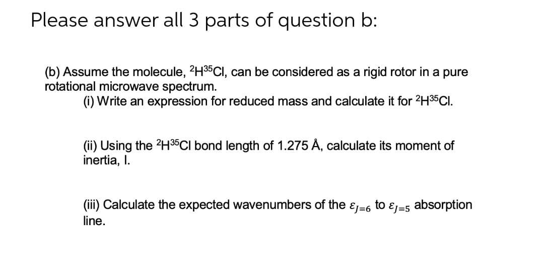Please answer all 3 parts of question b:
(b) Assume the molecule, 2H³5Cl, can be considered as a rigid rotor in a pure
rotational microwave spectrum.
(i) Write an expression for reduced mass and calculate it for ²H³5CI.
(ii) Using the 2H35Cl bond length of 1.275 Å, calculate its moment of
inertia, I.
(iii) Calculate the expected wavenumbers of the EJ=6 to
Ej=5
absorption
line.