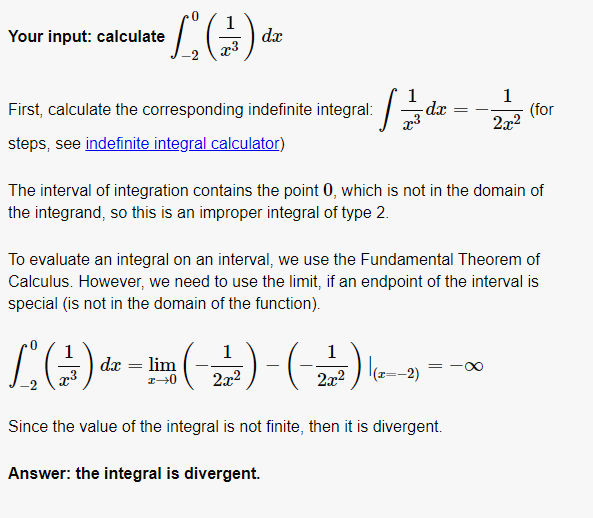 Your input: calculate
dx
1
(for
2x2
First, calculate the corresponding indefinite integral:
-dx
steps, see indefinite integral calculator)
The interval of integration contains the point 0, which is not in the domain of
the integrand, so this is an improper integral of type 2.
To evaluate an integral on an interval, we use the Fundamental Theorem of
Calculus. However, we need to use the limit, if an endpoint of the interval is
special (is not in the domain of the function).
'(푸)-(푸)때-미()7
1
dx = lim
1
1
2x2
2x2
Since the value of the integral is not finite, then it is divergent.
Answer: the integral is divergent.
