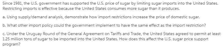 Since 1981, the U.S. government has supported the U.S. price of sugar by limiting sugar imports into the United States.
Restricting imports is effective because the United States consumes more sugar than it produces.
a. Using supply/demand analysis, demonstrate how import restrictions increase the price of domestic sugar.
b. What other import policy could the government implement to have the same effect as the import restriction?
c. Under the Uruguay Round of the General Agreement on Tariffs and Trade, the United States agreed to permit at least
1.25 million tons of sugar to be imported into the United States. How does this affect the U.S. sugar price support
program?
