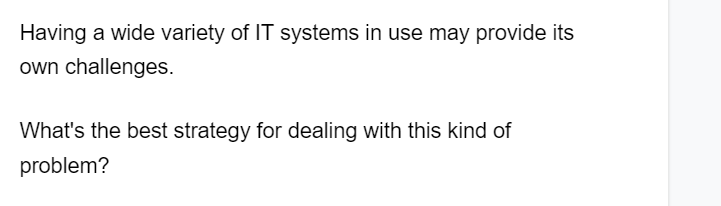 Having a wide variety of IT systems in use may provide its
own challenges.
What's the best strategy for dealing with this kind of
problem?