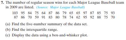 7. The number of regular season wins for each Major League Baseball team
in 2009 are listed. (Source: Major League Baseball)
103 95 84 75 64 87 86 79 65 65 97 87 85 75 93
87 86 70 59 91 83 80 78 74 62 95 92 88 75 70
(a) Find the five-number summary of the data set.
(b) Find the interquartile range.
(c) Display the data using a box-and-whisker plot.
