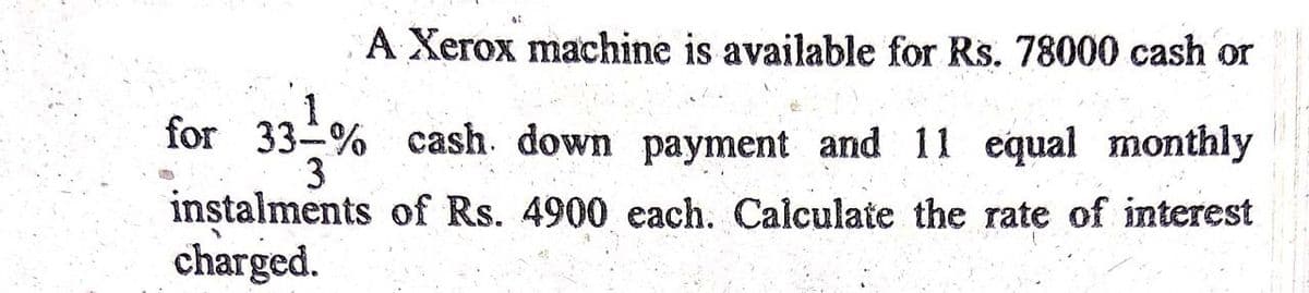 A Xerox machine is available for Rs. 78000 cash or
for 33-% cash. down payment and 11 equal monthly
3
instalments of Rs. 4900 each. Calculate the rate of interest
charged.

