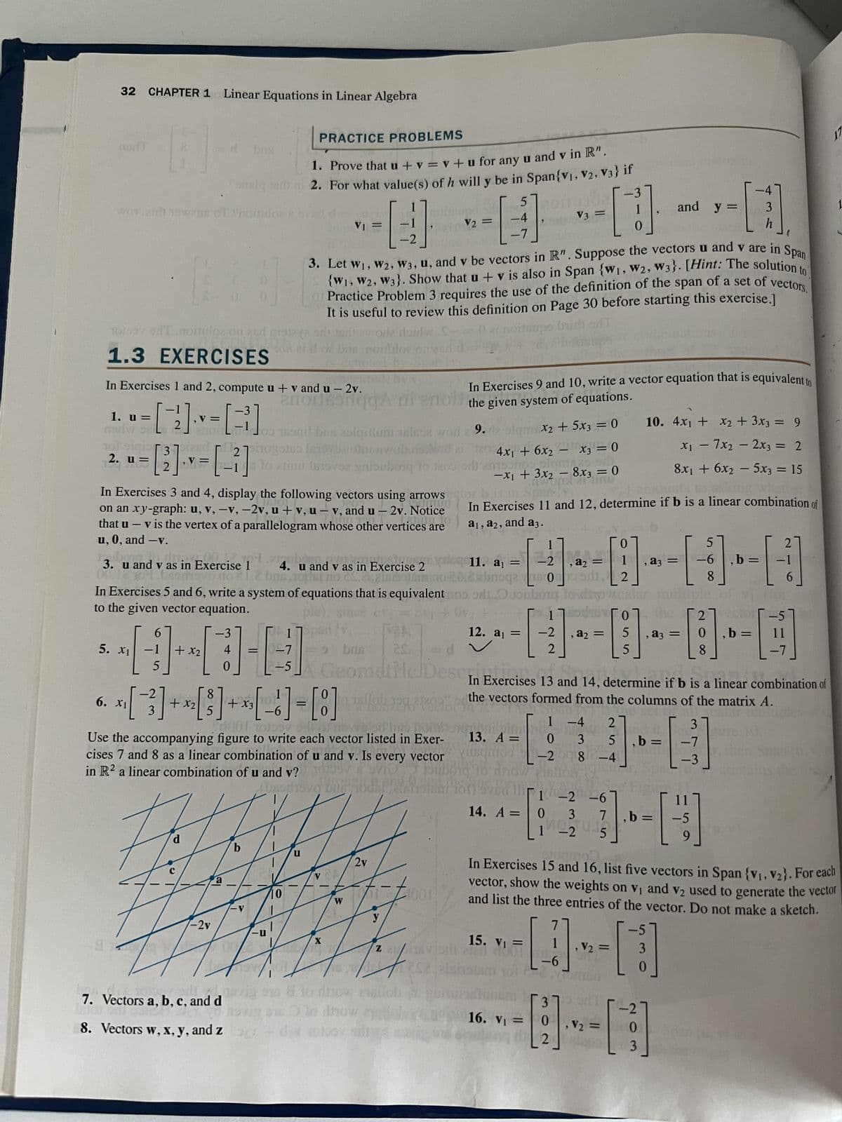 32 CHAPTER 1 Linear Equations in Linear Algebra
nort
A
worairt nowns of noitulos e
PRACTICE PROBLEMS
1. Prove that u + v = v +u for any u and v in R".
omsiq Jam 2. For what value(s) of h will y be in Span{V₁, V2, V3} if
fonsig
5
-4
--------
toloov oil noiioz on 250
1.3 EXERCISES
5. X₁
d
H
6
5
bas
2. u = [2] . v = [-²]
In Exercises 3 and 4, display the following vectors using arrows
amun
on an xy-graph: u, v, -v, -2v, u + v, u-v, and u-2v. Notice
STILL.CO
that u - v is the vertex of a parallelogram whose other vertices are
u, 0, and -v.
0
1. u=
= [²1] = []
mar 200 169nil bas asigillum als word 29. le olqmX₂ + 5x3 = 0
³] manif bris
nov.0
161
3. u and v as in Exercise 1 4. u and v as in Exercise 2
sachsvo no clcbus,nos no CS. lsdotén
d
ated by
In Exercises 9 and 10, write a vector equation that is equivalent to
In Exercises 1 and 2, compute u + v and u-2v.
anonsonqgA ni enol the given system of equations.
HUB
=
+ x2
0
-2v
a
1.5
7. Vectors a, b, c, and d
2010
rol
=
*[3] + [3] + [6] - [8]
6. X1
x2
x3
-6
27pogolo Isrovni awobrisdi
lo alinu Imoves gniouborq to 1200 od among r
b
-V
-U
H
=
-5
0001 10100
SU
Use the accompanying figure to write each vector listed in Exer-
cises 7 and 8 as a linear combination of u and v. Is every vector
1
in R2 a linear combination of u and v? TOY SVIO
(bascovo bigod
3. Let W1, W2, W3, u, and v be vectors in R". Suppose the vectors u and v are in Span
{W1, W2, W3}. Show that u + v is also in Span (W₁, W2, W3}. [Hint: The solution to
Practice Problem 3 requires the use of the definition of the span of a set of vectors.
It is useful to review this definition on Page 30 before starting this exercise.]
arT
terü avrora dordy
noitrups
Une combl
In Exercises 5 and 6, write a system of equations that is equivalent noo, oh Odoubring todizovacala
to the given vector equation.
ple), since
1
V CA
X
W
2v
VA
=
y
-
1
011001
1²/
Z 18V 1
252falsi
novi s to drown
lo
8. Vectors w, x, y, and zdolay sill
20
4x1 + 6x2 - x3 = 0
-x₁ + 3x₂ - 8x3 = 0
21 ling
11. a₁ =
=
V3
In Exercises 11 and 12, determine if b is a linear combination of
a1, a2, and a3.
0
, =
------
2
12. a₁ =
1
-2
14. A =
-2
15. V₁ =
=> bos
= d
2
Geometric Desc In Exercises 13 and 14, determine if b is a linear combination of
which
the vectors formed from the columns of the matrix A.
-1
13. A =
tistimos-2008
10 dnd
Fur
=
0
, = 5 , =
--------
5
1 -4 2
0 3 5 ,b=
1-2-6
3
0
14 -2 5
[1]
-6
370
16. V₁ =
0
uteng 2
and y =
10. 4x₁ + x2 + 3x3 = 9
x₁ - 7x₂ - 2x3 = 2
8x₁ + 6x₂ - 5x3 = 15
27.0²
b
3]-[
-7
, V₂ =
, V2: =
0
3
-6
2
11
- -5
9
5
3
0
3
h
8
8
In Exercises 15 and 16, list five vectors in Span {V₁, V₂). For each
vector, show the weights on v₁ and v2 used to generate the vector
and list the three entries of the vector. Do not make a sketch.
, b =
-1
-[-²]
6
b= 11
17