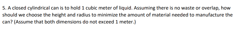 5. A closed cylindrical can is to hold 1 cubic meter of liquid. Assuming there is no waste or overlap, how
should we choose the height and radius to minimize the amount of material needed to manufacture the
can? (Assume that both dimensions do not exceed 1 meter.)
