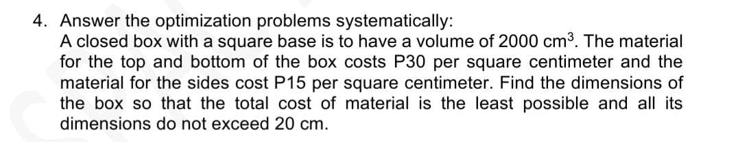 4. Answer the optimization problems systematically:
A closed box with a square base is to have a volume of 2000 cm3. The material
for the top and bottom of the box costs P30 per square centimeter and the
material for the sides cost P15 per square centimeter. Find the dimensions of
the box so that the total cost of material is the least possible and all its
dimensions do not exceed 20 cm.
