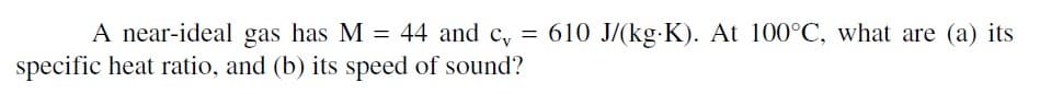A near-ideal gas has M = 44 and c, = 610 J/(kg.K). At 100°C, what are (a) its
specific heat ratio, and (b) its speed of sound?