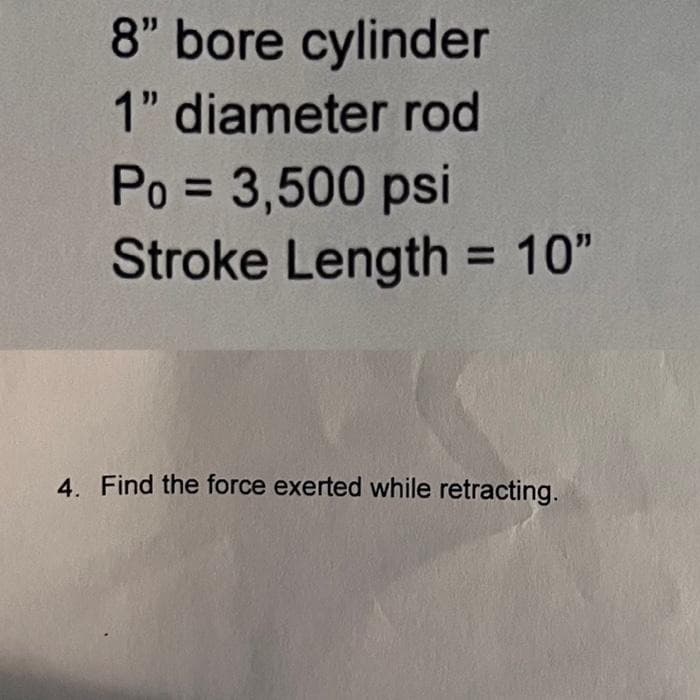 8" bore cylinder
1" diameter rod
Po = 3,500 psi
Stroke Length = 10"
4. Find the force exerted while retracting.