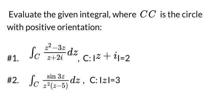 Evaluate the given integral, where CC is the circle
with positive orientation:
#1.
Sc
#2. Sc
22-3% dz
z+2i
C:
1²+1=2
sin 3z dz, C: Izl=3
z²(z-5)