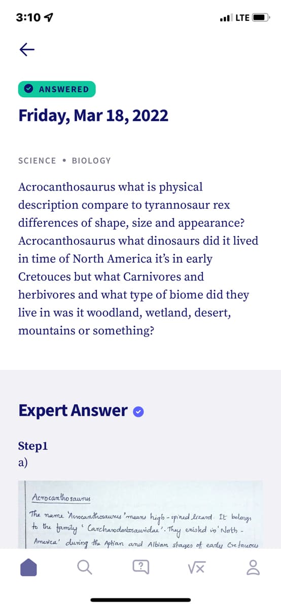 3:10 1
ul LTE O
ANSWERED
Friday, Mar 18, 2022
SCIENCE • BIOLOGY
Acrocanthosaurus what is physical
description compare to tyrannosaur rex
differences of shape, size and appearance?
Acrocanthosaurus what dinosaurs did it lived
in time of North America it's in early
Cretouces but what Carnivores and
herbivores and what type of biome did they
live in was it woodland, wetland, desert,
mountains or something?
Expert Answer
Step1
a)
Acrocantho saurus
The name 'Arocanthosaunus 'means higb - spined lrzand. It belongs
to the family Carcharodenbosauidai'. They eniskd in' Nath -
Amenica' during the Aptian amd Albian stages of early Cretacuous
