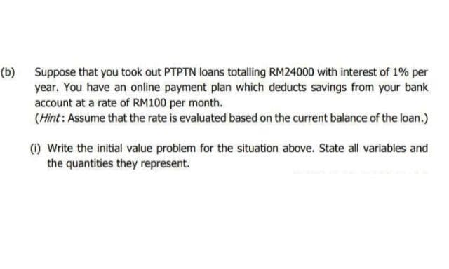 (b) Suppose that you took out PTPTN loans totalling RM24000 with interest of 1% per
year. You have an online payment plan which deducts savings from your bank
account at a rate of RM100 per month.
(Hint: Assume that the rate is evaluated based on the current balance of the loan.)
(1) Write the initial value problem for the situation above. State all variables and
the quantities they represent.
