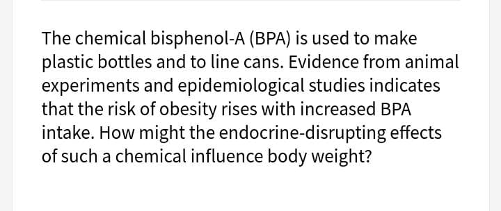 The chemical bisphenol-A (BPA) is used to make
plastic bottles and to line cans. Evidence from animal
experiments and epidemiological studies indicates
that the risk of obesity rises with increased BPA
intake. How might the endocrine-disrupting effects
of such a chemical influence body weight?
