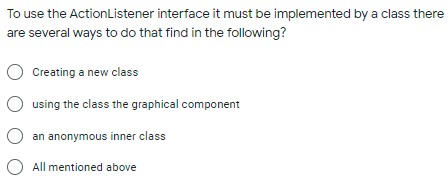 To use the ActionListener interface it must be implemented by a class there
are several ways to do that find in the following?
Creating a new class
O using the class the graphical component
an anonymous inner class
O All mentioned above
