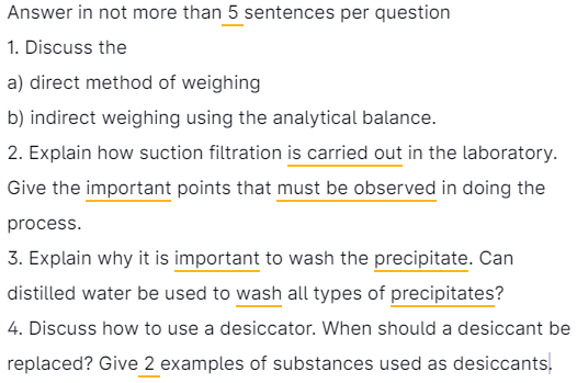 Answer in not more than 5 sentences per question
1. Discuss the
a) direct method of weighing
b) indirect weighing using the analytical balance.
2. Explain how suction filtration is carried out in the laboratory.
Give the important points that must be observed in doing the
process.
3. Explain why it is important to wash the precipitate. Can
distilled water be used to wash all types of precipitates?
4. Discuss how to use a desiccator. When should a desiccant be
replaced? Give 2 examples of substances used as desiccants.
