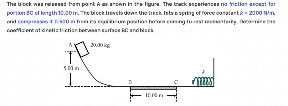 The block was released from point A as shown in the figure. The track experiences no friction except for
portion BC of length 10.00 m. The block travels down the track, hits a spring of force constant k = 2000 N/m,
and compresses it 0.500 m from its equilibrium position before coming to rest momentarily. Determine the
coefficient of kinetic friction between surface BC and block.
A
20.00 kg
T
5.00 m
k
Į
B
C
mmm
J--
10.00 m