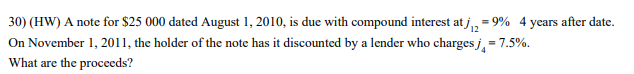 30) (HW) A note for $25 000 dated August 1, 2010, is due with compound interest at j,
On November 1, 2011, the holder of the note has it discounted by a lender who charges j, = 7.5%.
= 9% 4 years after date.
What are the procceds?
