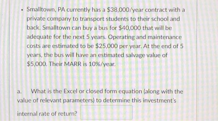 Smalltown, PA currently has a $38,000/year contract with a
private company to transport students to their school and
back. Smalltown can buy a bus for $40,000 that will be
adequate for the next 5 years. Operating and maintenance
costs are estimated to be $25,000 per year. At the end of 5
years, the bus will have an estimated salvage value of
$5,000. Their MARR is 10%/year.
a.
What is the Excel or closed form equation (along with the
value of relevant parameters) to determine this investment's
internal rate of return?
