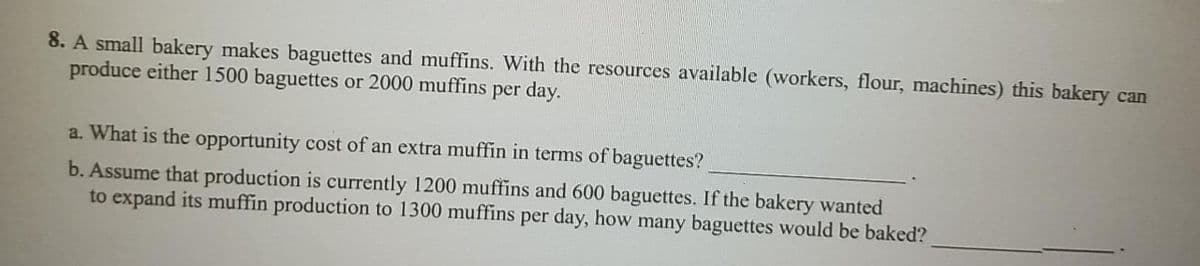 8. A small bakery makes baguettes and muffins. With the resources available (workers, flour, machines) this bakery can
produce either 1500 baguettes or 2000 muffins per day.
a. What is the opportunity cost of an extra muffin in terms of baguettes?
b. Assume that production is currently 1200 muffins and 600 baguettes. If the bakery wanted
to expand its muffin production to 1300 muffins per day, how many baguettes would be baked?
