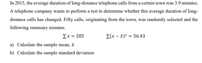 In 2015, the average duration of long-distance telephone calls from a certain town was 3.9 minutes.
A telephone company wants to perform a test to determine whether this average duration of long-
distance calls has changed. Fifty calls, originating from the town, was randomly selected and the
following summary minutes.
Σx= 205
E(x – x)² = 56.43
a) Calculate the sample mean, x.
b) Calculate the sample standard deviation
