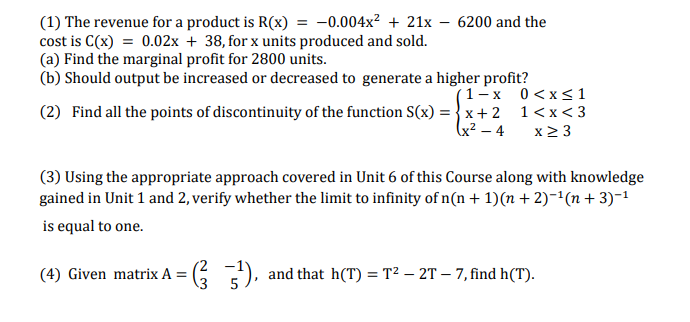 (1) The revenue for a product is R(x) = -0.004x² + 21x – 6200 and the
cost is C(x) = 0.02x + 38, for x units produced and sold.
(a) Find the marginal profit for 2800 units.
(b) Should output be increased or decreased to generate a higher profit?
(1-x 0<x<1
(2) Find all the points of discontinuity of the function S(x) = { x+ 2 1<x < 3
x2 3
(x² – 4
(3) Using the appropriate approach covered in Unit 6 of this Course along with knowledge
gained in Unit 1 and 2, verify whether the limit to infinity of n(n + 1)(n + 2)-'(n + 3)-1
is equal to one.
(4) Given matrix A = (5
), and that h(T) = T² – 2T – 7, find h(T).
