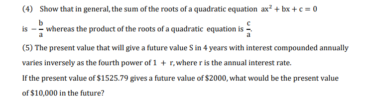 (4) Show that in general, the sum of the roots of a quadratic equation ax? + bx + c = 0
b
is -- whereas the product of the roots of a quadratic equation is
a
(5) The present value that will give a future value S in 4 years with interest compounded annually
varies inversely as the fourth power of 1 + r, where r is the annual interest rate.
If the present value of $1525.79 gives a future value of $2000, what would be the present value
of $10,000 in the future?
