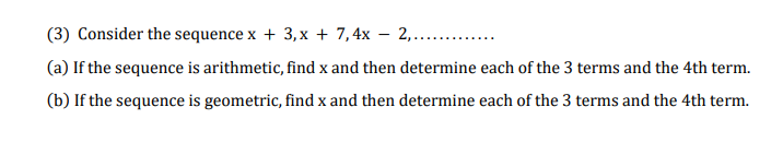 (3) Consider the sequence x + 3, x + 7,4x – 2,...
(a) If the sequence is arithmetic, find x and then determine each of the 3 terms and the 4th term.
(b) If the sequence is geometric, find x and then determine each of the 3 terms and the 4th term.
