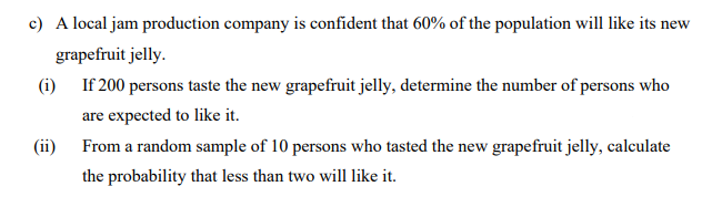 c) A local jam production company is confident that 60% of the population will like its new
grapefruit jelly.
(i) If 200 persons taste the new grapefruit jelly, determine the number of persons who
are expected to like it.
(ii) From a random sample of 10 persons who tasted the new grapefruit jelly, calculate
the probability that less than two will like it.
