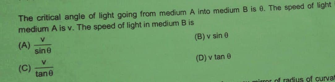 The critical angle of light going from medium A into medium B is 0. The speed of light
medium A is v. The speed of light in medium B is
(A)
sin e
(B) v sin 0
V.
(C)
tan0
(D) v tan 0
u pirror of radius of curvat
