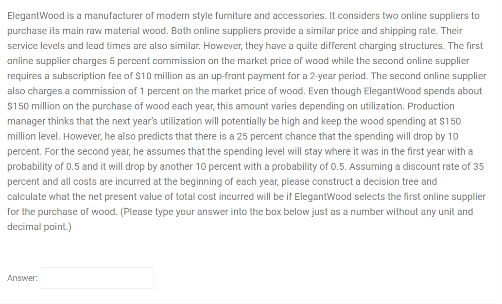 ElegantWood is a manufacturer of modern style furniture and accessories. It considers two online suppliers to
purchase its main raw material wood. Both online suppliers provide a similar price and shipping rate. Their
service levels and lead times are also similar. However, they have a quite different charging structures. The first
online supplier charges 5 percent commission on the market price of wood while the second online supplier
requires a subscription fee of $10 million as an up-front payment for a 2-year period. The second online supplier
also charges a commission of 1 percent on the market price of wood. Even though ElegantWood spends about
$150 million on the purchase of wood each year, this amount varies depending on utilization. Production
manager thinks that the next year's utilization will potentially be high and keep the wood spending at $150
million level. However, he also predicts that there is a 25 percent chance that the spending will drop by 10
percent. For the second year, he assumes that the spending level will stay where it was in the first year with a
probability of 0.5 and it will drop by another 10 percent with a probability of 0.5. Assuming a discount rate of 35
percent and all costs are incurred at the beginning of each year, please construct a decision tree and
calculate what the net present value of total cost incurred will be if ElegantWood selects the first online supplier
for the purchase of wood. (Please type your answer into the box below just as a number without any unit and
decimal point.)
Answer:
