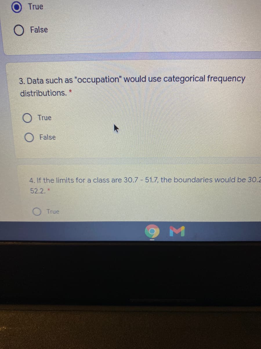 True
O False
3. Data such as "occupation" would use categorical frequency
distributions.
O True
O False
4. If the limits for a class are 30.7 51.7, the boundaries would be 30.2
52.2.*
True
