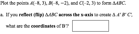 Plot the points A(-8, 3), B(-8, –2), and C(-2, 3) to form AABC.
a. If you reflect (flip) AABC across the x-axis to create A A'B' C',
what are the coordinates of B'?
