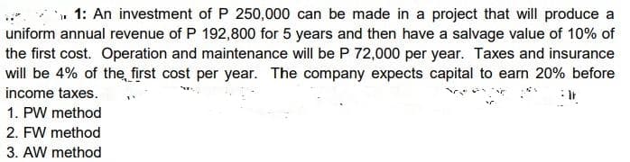 » 1: An investment of P 250,000 can be made in a project that will produce a
uniform annual revenue of P 192,800 for 5 years and then have a salvage value of 10% of
the first cost. Operation and maintenance will be P 72,000 per year. Taxes and insurance
will be 4% of the first cost per year. The company expects capital to earn 20% before
income taxes.
1. PW method
2. FW method
3. AW method
