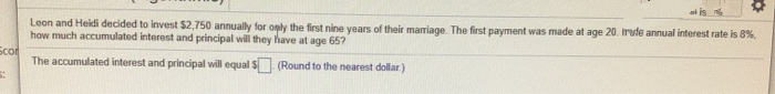 Leon and Heidi decided to invest $2,750 annually for oply the first nine years of their marriage. The first payment was made at age 20. Irude annual interest rate is 8%.
how much accumulated interest and principal will they have at age 65?
Scor
The accumulated interest and principal will equal S (Round to the nearest dollar)
