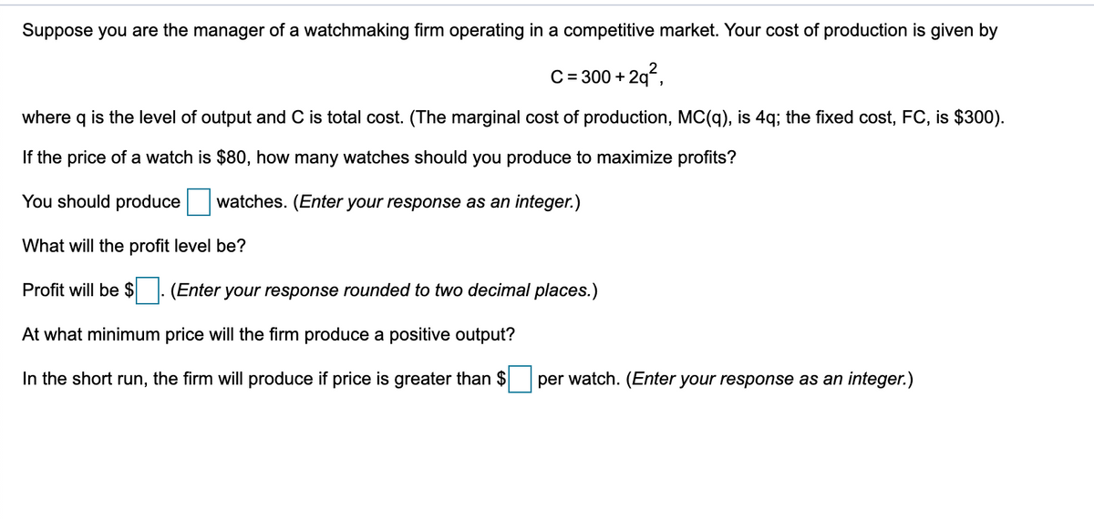 Suppose you are the manager of a watchmaking firm operating in a competitive market. Your cost of production is given by
C= 300 + 29°,
where q is the level of output and C is total cost. (The marginal cost of production, MC(q), is 4q; the fixed cost, FC, is $300).
If the price of a watch is $80, how many watches should you produce to maximize profits?
You should produce
watches. (Enter your response as an integer.)
What will the profit level be?
Profit will be $
(Enter your response rounded to two decimal places.)
At what minimum price will the firm produce a positive output?
In the short run, the firm will produce if price is greater than $
per watch. (Enter your response as an integer.)

