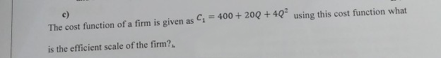 The cost function of a firm is given as C1
= 400 + 20Q + 4Q using this cost function what
is the efficient scale of the firm?.
