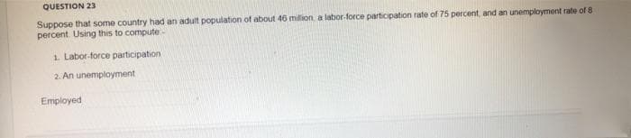 QUESTION 23
Suppose that some country had an adult population of about 46 million, a labor-force participation rate of 75 percent, and an unemployment rate of 8
percent Using this to compute-
1. Labor-force participation
2. An unemployment
Employed
